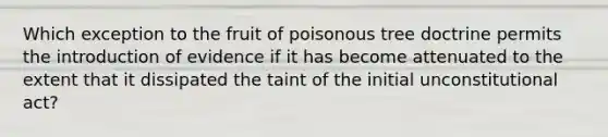 Which exception to the fruit of poisonous tree doctrine permits the introduction of evidence if it has become attenuated to the extent that it dissipated the taint of the initial unconstitutional act?