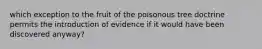 which exception to the fruit of the poisonous tree doctrine permits the introduction of evidence if it would have been discovered anyway?