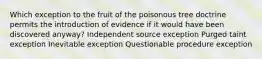 Which exception to the fruit of the poisonous tree doctrine permits the introduction of evidence if it would have been discovered anyway? Independent source exception Purged taint exception Inevitable exception Questionable procedure exception