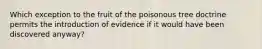 Which exception to the fruit of the poisonous tree doctrine permits the introduction of evidence if it would have been discovered anyway?