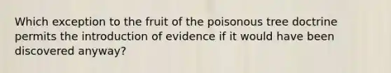 Which exception to the fruit of the poisonous tree doctrine permits the introduction of evidence if it would have been discovered anyway?