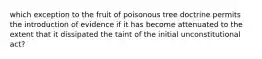 which exception to the fruit of poisonous tree doctrine permits the introduction of evidence if it has become attenuated to the extent that it dissipated the taint of the initial unconstitutional act?