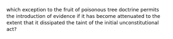 which exception to the fruit of poisonous tree doctrine permits the introduction of evidence if it has become attenuated to the extent that it dissipated the taint of the initial unconstitutional act?