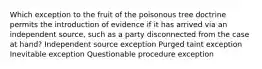 Which exception to the fruit of the poisonous tree doctrine permits the introduction of evidence if it has arrived via an independent source, such as a party disconnected from the case at hand? Independent source exception Purged taint exception Inevitable exception Questionable procedure exception