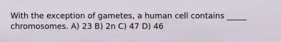 With the exception of gametes, a human cell contains _____ chromosomes. A) 23 B) 2n C) 47 D) 46