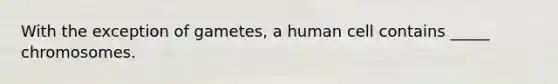 With the exception of gametes, a human cell contains _____ chromosomes.