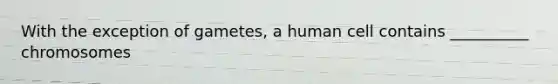 With the exception of gametes, a human cell contains __________ chromosomes