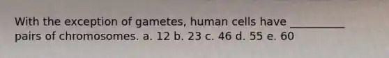 With the exception of gametes, human cells have __________ pairs of chromosomes. a. 12 b. 23 c. 46 d. 55 e. 60