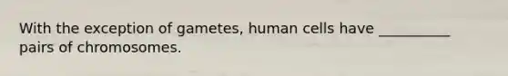 With the exception of gametes, human cells have __________ pairs of chromosomes.