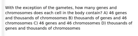 With the exception of the gametes, how many genes and chromosomes does each cell in the body contain? A) 46 genes and thousands of chromosomes B) thousands of genes and 46 chromosomes C) 46 genes and 46 chromosomes D) thousands of genes and thousands of chromosomes