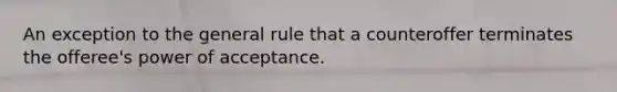 An exception to the general rule that a counteroffer terminates the offeree's power of acceptance.