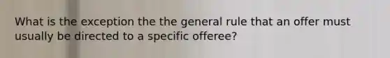 What is the exception the the general rule that an offer must usually be directed to a specific offeree?