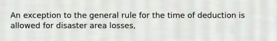 An exception to the general rule for the time of deduction is allowed for disaster area losses,