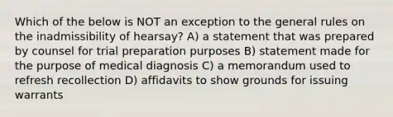 Which of the below is NOT an exception to the general rules on the inadmissibility of hearsay? A) a statement that was prepared by counsel for trial preparation purposes B) statement made for the purpose of medical diagnosis C) a memorandum used to refresh recollection D) affidavits to show grounds for issuing warrants