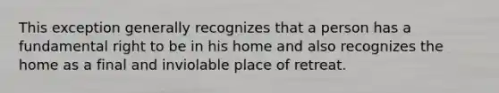 This exception generally recognizes that a person has a fundamental right to be in his home and also recognizes the home as a final and inviolable place of retreat.