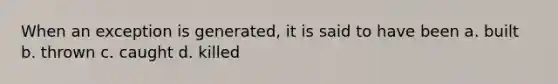 When an exception is generated, it is said to have been a. built b. thrown c. caught d. killed