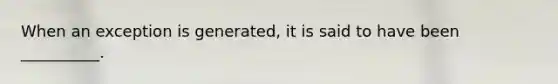 When an exception is generated, it is said to have been __________.