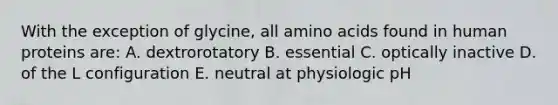 With the exception of glycine, all amino acids found in human proteins are: A. dextrorotatory B. essential C. optically inactive D. of the L configuration E. neutral at physiologic pH