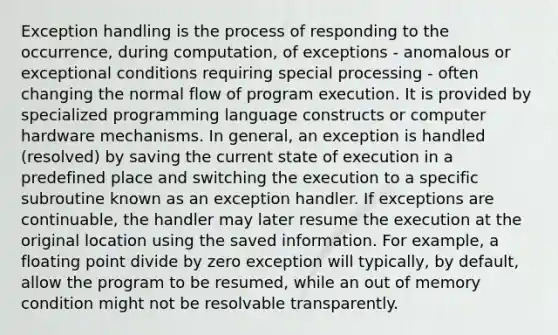 Exception handling is the process of responding to the occurrence, during computation, of exceptions - anomalous or exceptional conditions requiring special processing - often changing the normal flow of program execution. It is provided by specialized programming language constructs or computer hardware mechanisms. In general, an exception is handled (resolved) by saving the current state of execution in a predefined place and switching the execution to a specific subroutine known as an exception handler. If exceptions are continuable, the handler may later resume the execution at the original location using the saved information. For example, a floating point divide by zero exception will typically, by default, allow the program to be resumed, while an out of memory condition might not be resolvable transparently.