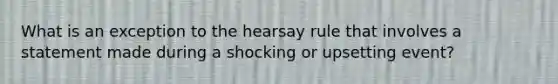 What is an exception to the hearsay rule that involves a statement made during a shocking or upsetting event?