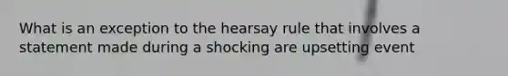 What is an exception to the hearsay rule that involves a statement made during a shocking are upsetting event