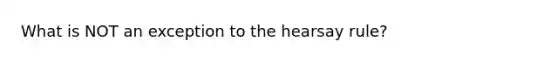 What is NOT an exception to the hearsay rule?