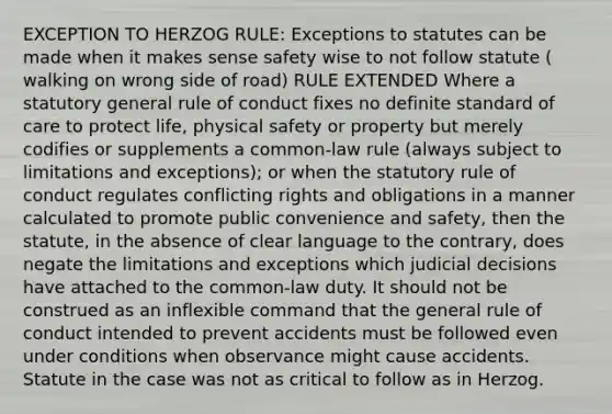 EXCEPTION TO HERZOG RULE: Exceptions to statutes can be made when it makes sense safety wise to not follow statute ( walking on wrong side of road) RULE EXTENDED Where a statutory general rule of conduct fixes no definite standard of care to protect life, physical safety or property but merely codifies or supplements a common-law rule (always subject to limitations and exceptions); or when the statutory rule of conduct regulates conflicting rights and obligations in a manner calculated to promote public convenience and safety, then the statute, in the absence of clear language to the contrary, does negate the limitations and exceptions which judicial decisions have attached to the common-law duty. It should not be construed as an inflexible command that the general rule of conduct intended to prevent accidents must be followed even under conditions when observance might cause accidents. Statute in the case was not as critical to follow as in Herzog.