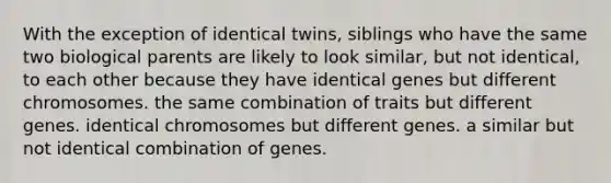 With the exception of identical twins, siblings who have the same two biological parents are likely to look similar, but not identical, to each other because they have identical genes but different chromosomes. the same combination of traits but different genes. identical chromosomes but different genes. a similar but not identical combination of genes.