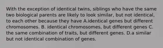 With the exception of identical twins, siblings who have the same two biological parents are likely to look similar, but not identical, to each other because they have A.identical genes but different chromosomes. B. identical chromosomes, but different genes C. the same combination of traits, but different genes. D.a similar but not identical combination of genes.