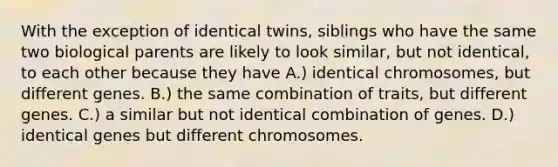 With the exception of identical twins, siblings who have the same two biological parents are likely to look similar, but not identical, to each other because they have A.) identical chromosomes, but different genes. B.) the same combination of traits, but different genes. C.) a similar but not identical combination of genes. D.) identical genes but different chromosomes.