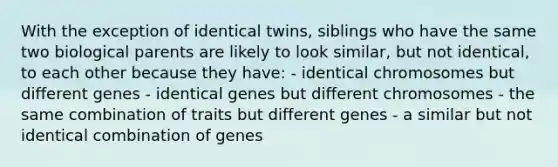 With the exception of identical twins, siblings who have the same two biological parents are likely to look similar, but not identical, to each other because they have: - identical chromosomes but different genes - identical genes but different chromosomes - the same combination of traits but different genes - a similar but not identical combination of genes