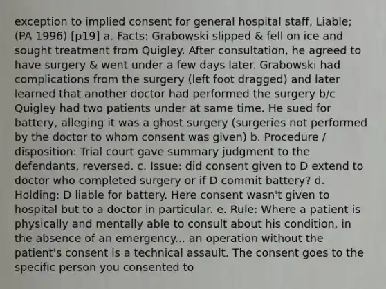 exception to implied consent for general hospital staff, Liable; (PA 1996) [p19] a. Facts: Grabowski slipped & fell on ice and sought treatment from Quigley. After consultation, he agreed to have surgery & went under a few days later. Grabowski had complications from the surgery (left foot dragged) and later learned that another doctor had performed the surgery b/c Quigley had two patients under at same time. He sued for battery, alleging it was a ghost surgery (surgeries not performed by the doctor to whom consent was given) b. Procedure / disposition: Trial court gave summary judgment to the defendants, reversed. c. Issue: did consent given to D extend to doctor who completed surgery or if D commit battery? d. Holding: D liable for battery. Here consent wasn't given to hospital but to a doctor in particular. e. Rule: Where a patient is physically and mentally able to consult about his condition, in the absence of an emergency... an operation without the patient's consent is a technical assault. The consent goes to the specific person you consented to