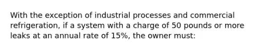 With the exception of industrial processes and commercial refrigeration, if a system with a charge of 50 pounds or more leaks at an annual rate of 15%, the owner must: