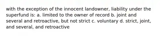 with the exception of the innocent landowner, liability under the superfund is: a. limited to the owner of record b. joint and several and retroactive, but not strict c. voluntary d. strict, joint, and several, and retroactive