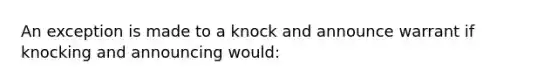 An exception is made to a knock and announce warrant if knocking and announcing would: