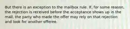 But there is an exception to the mailbox rule. If, for some reason, the rejection is received before the acceptance shows up in the mail, the party who made the offer may rely on that rejection and look for another offeree.