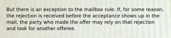 But there is an exception to the mailbox rule. If, for some reason, the rejection is received before the acceptance shows up in the mail, the party who made the offer may rely on that rejection and look for another offeree.