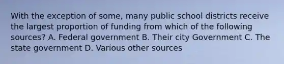 With the exception of some, many public school districts receive the largest proportion of funding from which of the following sources? A. Federal government B. Their city Government C. The state government D. Various other sources