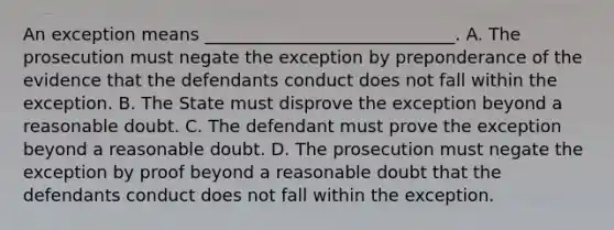 An exception means _____________________________. A. The prosecution must negate the exception by preponderance of the evidence that the defendants conduct does not fall within the exception. B. The State must disprove the exception beyond a reasonable doubt. C. The defendant must prove the exception beyond a reasonable doubt. D. The prosecution must negate the exception by proof beyond a reasonable doubt that the defendants conduct does not fall within the exception.