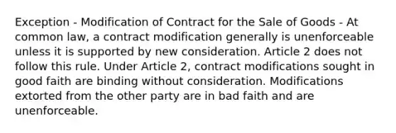 Exception - Modification of Contract for the Sale of Goods - At common law, a contract modification generally is unenforceable unless it is supported by new consideration. Article 2 does not follow this rule. Under Article 2, contract modifications sought in good faith are binding without consideration. Modifications extorted from the other party are in bad faith and are unenforceable.