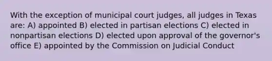 With the exception of municipal court judges, all judges in Texas are: A) appointed B) elected in partisan elections C) elected in nonpartisan elections D) elected upon approval of the governor's office E) appointed by the Commission on Judicial Conduct