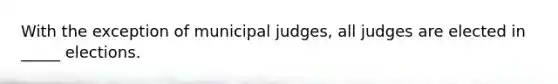 With the exception of municipal judges, all judges are elected in _____ elections.