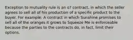 Exception to mutuality rule is an o? contract, in which the seller agrees to sell all of his production of a specific product to the buyer. For example: A contract in which Sunshine promises to sell all of the oranges it grows to Squeeze Me is enforceable because the parties to the contracts do, in fact, limit their options.