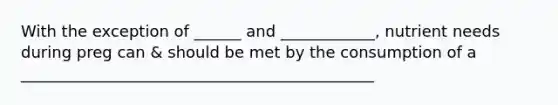 With the exception of ______ and ____________, nutrient needs during preg can & should be met by the consumption of a _____________________________________________