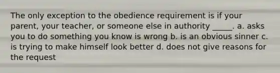 The only exception to the obedience requirement is if your parent, your teacher, or someone else in authority _____. a. asks you to do something you know is wrong b. is an obvious sinner c. is trying to make himself look better d. does not give reasons for the request