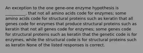 An exception to the one gene-one enzyme hypothesis is __________. that not all <a href='https://www.questionai.com/knowledge/k9gb720LCl-amino-acids' class='anchor-knowledge'>amino acids</a> code for enzymes; some amino acids code for structural proteins such as keratin that all genes code for enzymes that produce structural proteins such as keratin that not all genes code for enzymes; some genes code for structural proteins such as keratin that the genetic code is for enzymes, while the structural code is for structural proteins such as keratin None of the listed responses is correct.