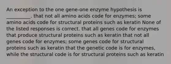 An exception to the one gene-one enzyme hypothesis is __________. that not all <a href='https://www.questionai.com/knowledge/k9gb720LCl-amino-acids' class='anchor-knowledge'>amino acids</a> code for enzymes; some amino acids code for structural proteins such as keratin None of the listed responses is correct. that all genes code for enzymes that produce structural proteins such as keratin that not all genes code for enzymes; some genes code for structural proteins such as keratin that the genetic code is for enzymes, while the structural code is for structural proteins such as keratin