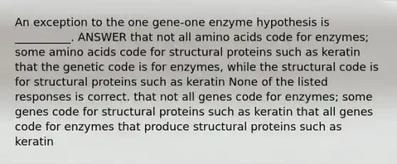 An exception to the one gene-one enzyme hypothesis is __________. ANSWER that not all amino acids code for enzymes; some amino acids code for structural proteins such as keratin that the genetic code is for enzymes, while the structural code is for structural proteins such as keratin None of the listed responses is correct. that not all genes code for enzymes; some genes code for structural proteins such as keratin that all genes code for enzymes that produce structural proteins such as keratin