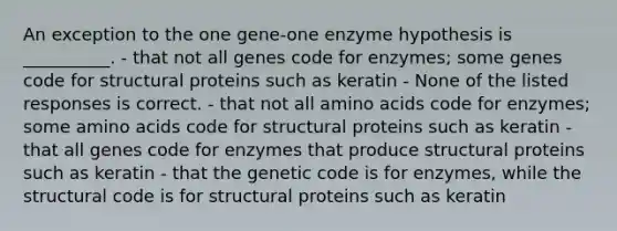 An exception to the one gene-one enzyme hypothesis is __________. - that not all genes code for enzymes; some genes code for structural proteins such as keratin - None of the listed responses is correct. - that not all amino acids code for enzymes; some amino acids code for structural proteins such as keratin - that all genes code for enzymes that produce structural proteins such as keratin - that the genetic code is for enzymes, while the structural code is for structural proteins such as keratin