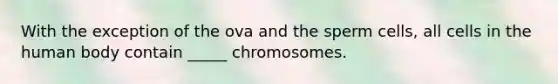 With the exception of the ova and the sperm cells, all cells in the human body contain _____ chromosomes.